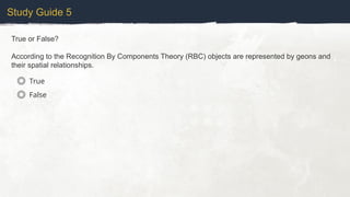 Study Guide 5
True or False?
According to the Recognition By Components Theory (RBC) objects are represented by geons and
their spatial relationships.
True
False
 