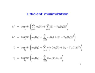 Eﬃcient minimization

                                                            
                   n                n
L∗ = argmin            mi(li) +             ||li − T1i(l1)||2
        L         i=1              i=2
                                                                 
                              n
L∗ = argmin m1(l1) +              mi(li) + ||li − T1i(l1)||2
        L                    i=2
                                                                     
                              n
 ∗
l1 = argmin m1(l1) +              min(mi(li) + ||li − T1i(l1)||2)
        l1                   i=2        li

                                                       
                              n
 ∗
l1 = argmin m1(l1) +              Dmi (T1i(l1))
        l1                   i=2
                                                                      9
 