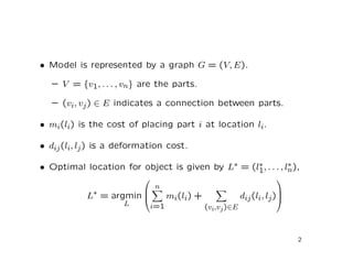 • Model is represented by a graph G = (V, E).

   – V = {v1, . . . , vn} are the parts.

   – (vi, vj ) ∈ E indicates a connection between parts.

• mi(li) is the cost of placing part i at location li.

• dij (li, lj ) is a deformation cost.

• Optimal location for object is given by L∗ = (l1, . . . , ln),
                                                 ∗           ∗
                                                            
                          n
            L∗ = argmin     mi(li) +            dij (li, lj )
                                                              
                        
                    L    i=1          (vi,vj )∈E



                                                                  2
 