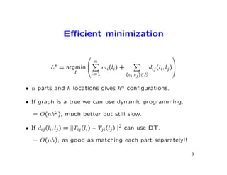 Eﬃcient minimization

                                                           
                         n
          L∗ = argmin      mi(li) +            dij (li, lj )
                                                            
                  L     i=1          (vi,vj )∈E

• n parts and h locations gives hn conﬁgurations.

• If graph is a tree we can use dynamic programming.

   – O(nh2), much better but still slow.

• If dij (li, lj ) = ||Tij (li) − Tji(lj )||2 can use DT.

   – O(nh), as good as matching each part separately!!

                                                                 3
 
