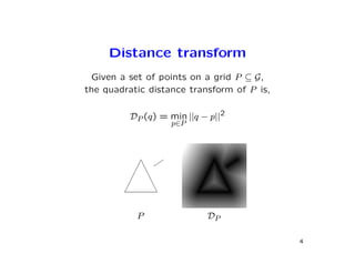 Distance transform
 Given a set of points on a grid P ⊆ G,
the quadratic distance transform of P is,


          DP (q) = min ||q − p||2
                    p∈P




           P                DP

                                            4
 