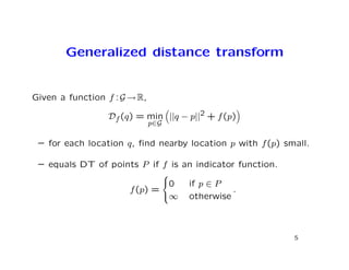 Generalized distance transform


Given a function f : G → R,

                 Df (q) = min ||q − p||2 + f (p)
                              p∈G

 – for each location q, ﬁnd nearby location p with f (p) small.

 – equals DT of points P if f is an indicator function.
                                    
                                    0   if p ∈ P
                       f (p) =                     .
                                    ∞   otherwise



                                                           5
 
