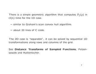 There is a simple geometric algorithm that computes Df (p) in
O(h) time for the 1D case.

 – similar to Graham’s scan convex hull algorithm.

 – about 20 lines of C code.


The 2D case is “separable”, it can be solved by sequential 1D
transformations along rows and columns of the grid.

See Distance Transforms of Sampled Functions, Felzen-
szwalb and Huttenlocher.




                                                        7
 