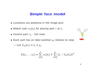 Simple face model

• Locations are positions in the image grid.

• Match cost mi(li) for placing part i at li.

• Central part v1 - the nose.

• Each part has an ideal position pi relative to nose.

  – Let T1i(l1) = l1 + pi,

                               n                n
        E(l1, . . . , ln) =         mi(li) +         ||li − T1i(l1)||2
                              i=1              i=2


                                                                         8
 