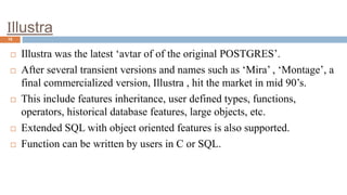 Illustra
15
 Illustra was the latest ‘avtar of of the original POSTGRES’.
 After several transient versions and names such as ‘Mira’ , ‘Montage’, a
final commercialized version, Illustra , hit the market in mid 90’s.
 This include features inheritance, user defined types, functions,
operators, historical database features, large objects, etc.
 Extended SQL with object oriented features is also supported.
 Function can be written by users in C or SQL.
 