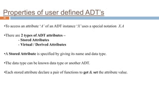 Properties of user defined ADT’s
25
•To access an attribute ‘A’ of an ADT instance ‘X’uses a special notation X.A
•There are 2 types of ADT attributes –
- Stored Attributes
- Virtual / Derived Attributes
•A Stored Attribute is specified by giving its name and data type.
•The data type can be known data type or another ADT.
•Each stored attribute declare a pair of functions to get & set the attribute value.
 