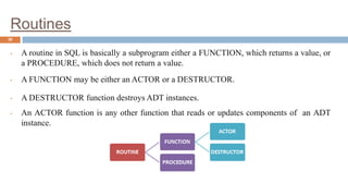 Routines
30
• A routine in SQL is basically a subprogram either a FUNCTION, which returns a value, or
a PROCEDURE, which does not return a value.
• A FUNCTION may be either an ACTOR or a DESTRUCTOR.
• A DESTRUCTOR function destroys ADT instances.
• An ACTOR function is any other function that reads or updates components of an ADT
instance.
 
