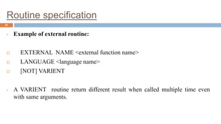 Routine specification
32
• Example of external routine:
 EXTERNAL NAME <external function name>
 LANGUAGE <language name>
 [NOT] VARIENT
• A VARIENT routine return different result when called multiple time even
with same arguments.
 