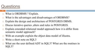 Questions
33
 What is ORDBMS ? Explain.
 What is the advantages and disadvantages of ORDBMS?
 Explain the design and architecture of POSTGRES DBMS.
 Discus iterative queries ,alters and rules in POSTGRES.
 Explain extended relational model approach how it is differ from
semantic model approach?
 With an example explain the object data model of illustra.
 Write a short note on SQL3
 What are the user defined ADT in SQL3? What are the routines in
SQL3?
 