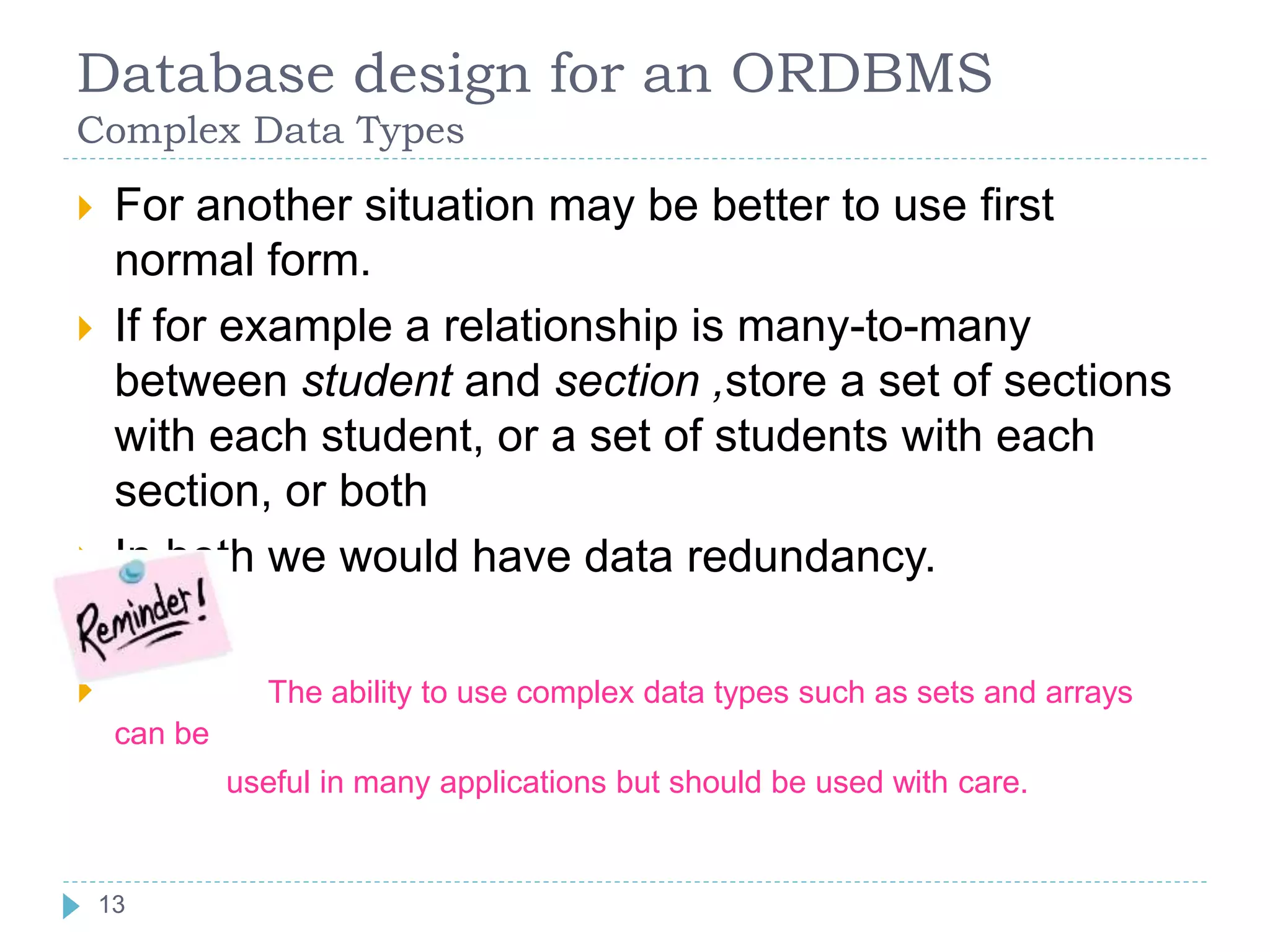 Database design for an ORDBMS
Complex Data Types
 For another situation may be better to use first
normal form.
 If for example a relationship is many-to-many
between student and section ,store a set of sections
with each student, or a set of students with each
section, or both
 In both we would have data redundancy.
 The ability to use complex data types such as sets and arrays
can be
useful in many applications but should be used with care.
13
 