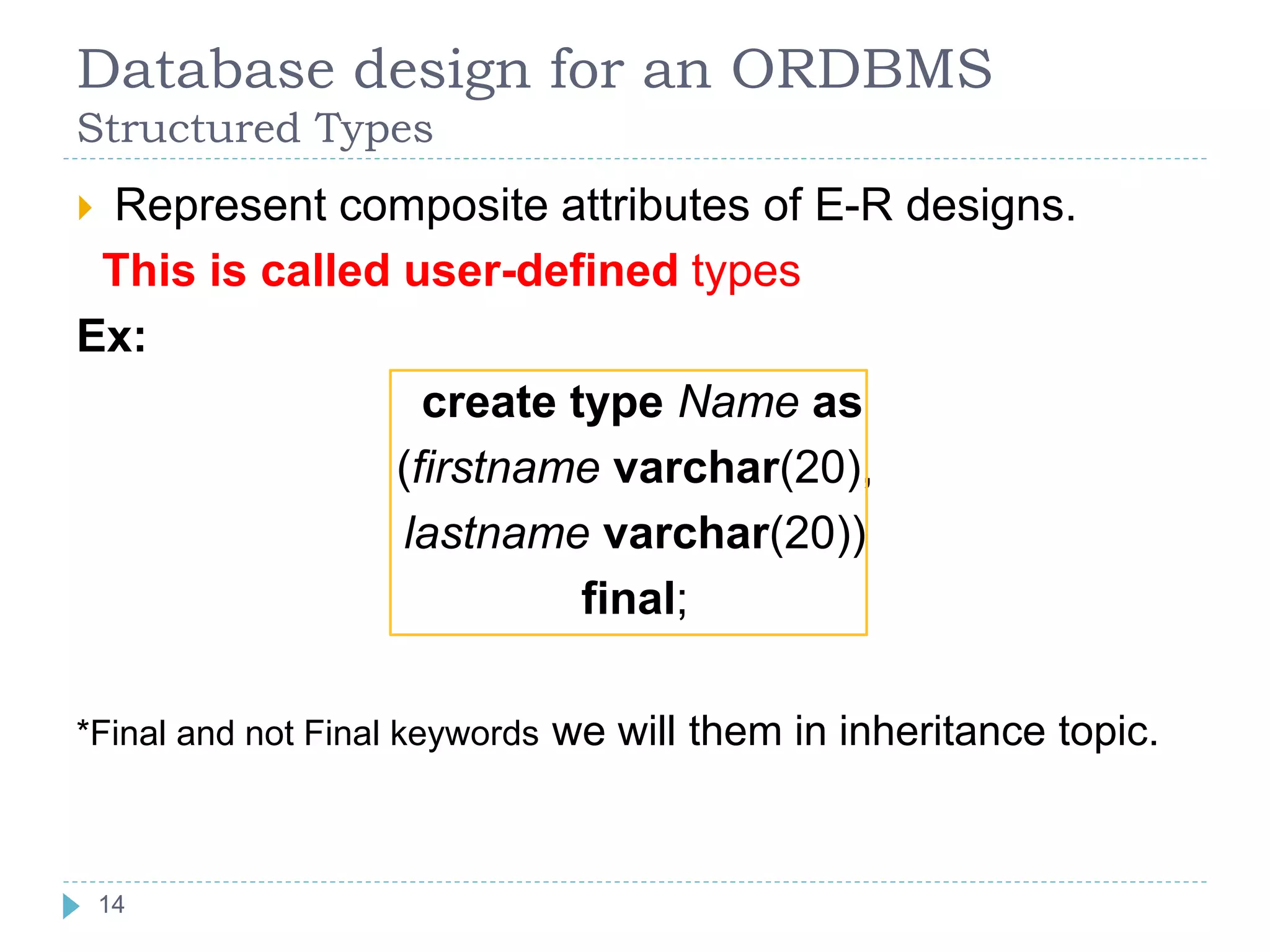 Database design for an ORDBMS
Structured Types
 Represent composite attributes of E-R designs.
This is called user-defined types
Ex:
create type Name as
(firstname varchar(20),
lastname varchar(20))
final;
*Final and not Final keywords we will them in inheritance topic.
14
 