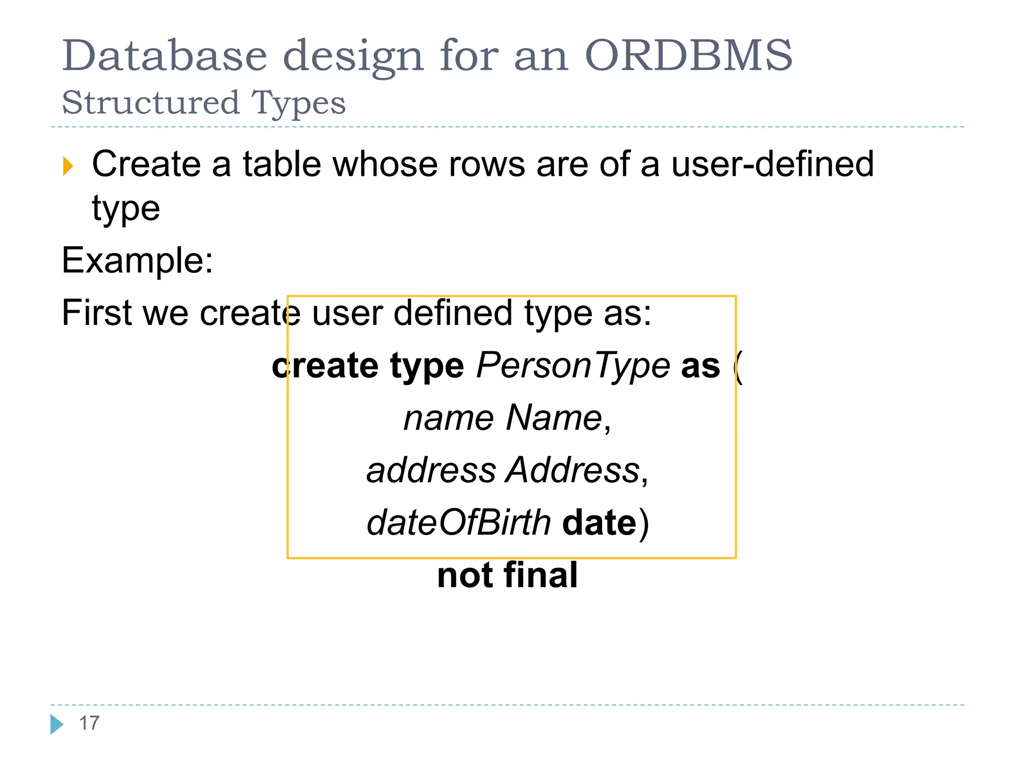 Database design for an ORDBMS
Structured Types
 Create a table whose rows are of a user-defined
type
Example:
First we create user defined type as:
create type PersonType as (
name Name,
address Address,
dateOfBirth date)
not final
17
17
 