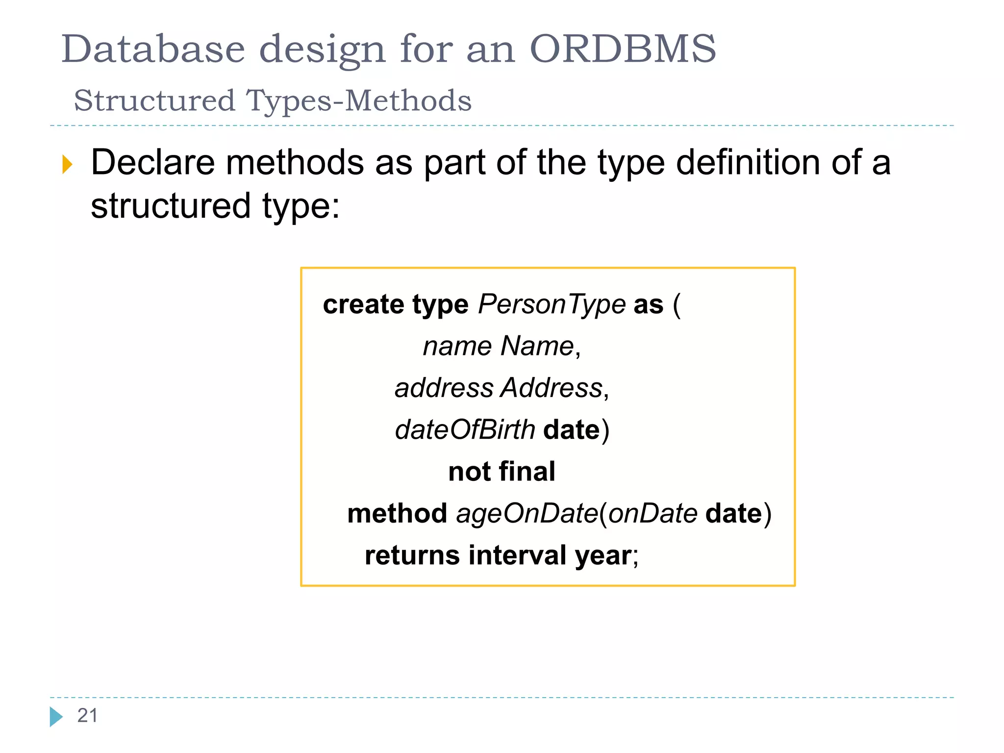 Database design for an ORDBMS
Structured Types-Methods
 Declare methods as part of the type definition of a
structured type:
create type PersonType as (
name Name,
address Address,
dateOfBirth date)
not final
method ageOnDate(onDate date)
returns interval year;
21
 