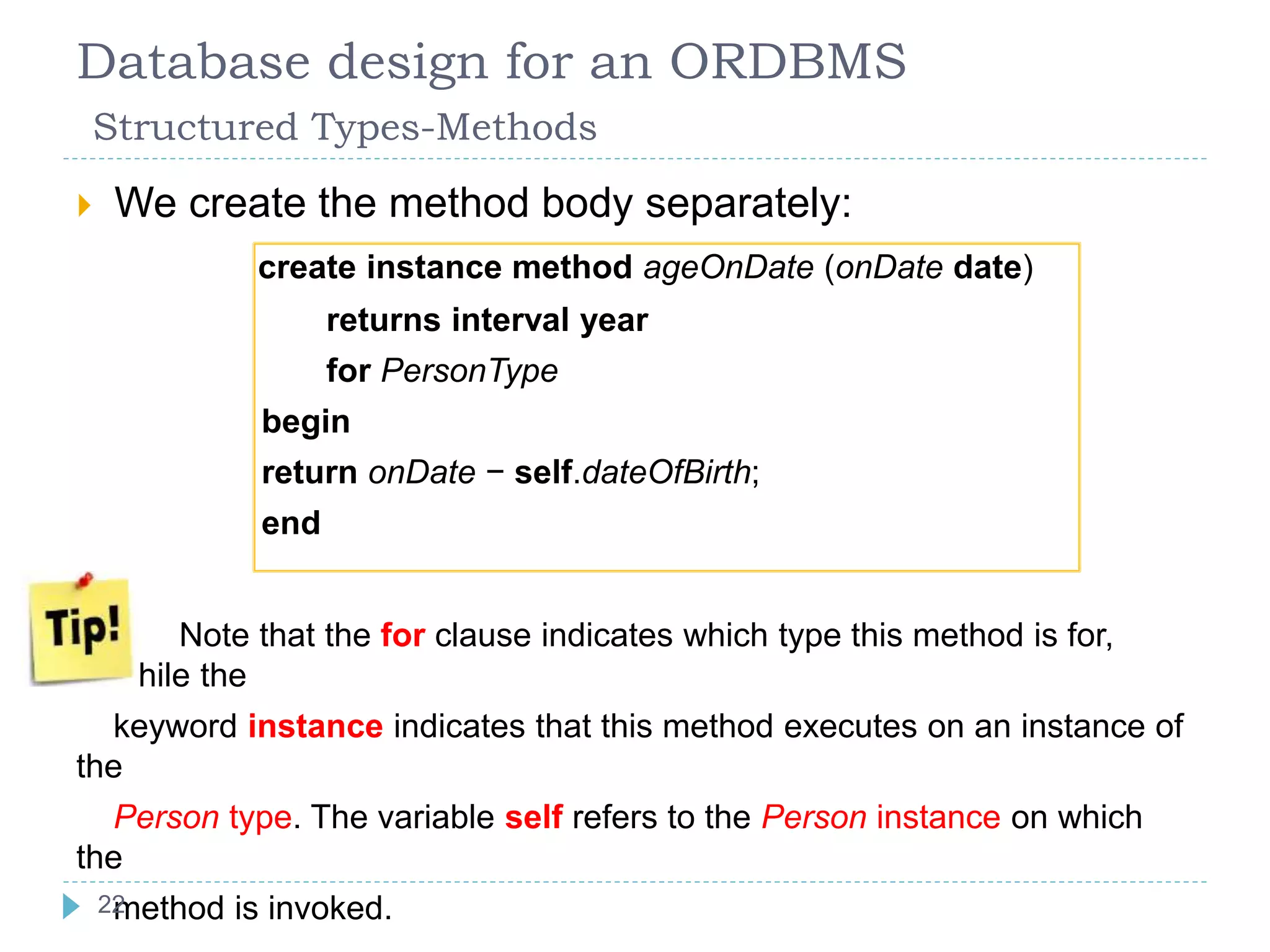 Database design for an ORDBMS
Structured Types-Methods
 We create the method body separately:
create instance method ageOnDate (onDate date)
returns interval year
for PersonType
begin
return onDate − self.dateOfBirth;
end
 Note that the for clause indicates which type this method is for,
while the
keyword instance indicates that this method executes on an instance of
the
Person type. The variable self refers to the Person instance on which
the
method is invoked.22
 