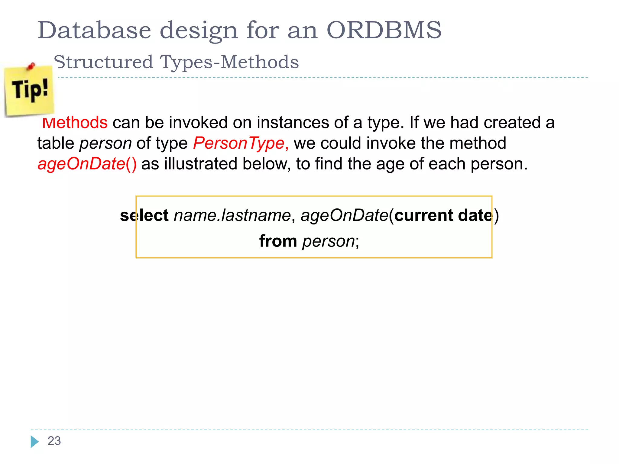 Database design for an ORDBMS
Structured Types-Methods
Methods can be invoked on instances of a type. If we had created a
table person of type PersonType, we could invoke the method
ageOnDate() as illustrated below, to find the age of each person.
select name.lastname, ageOnDate(current date)
from person;
23
 