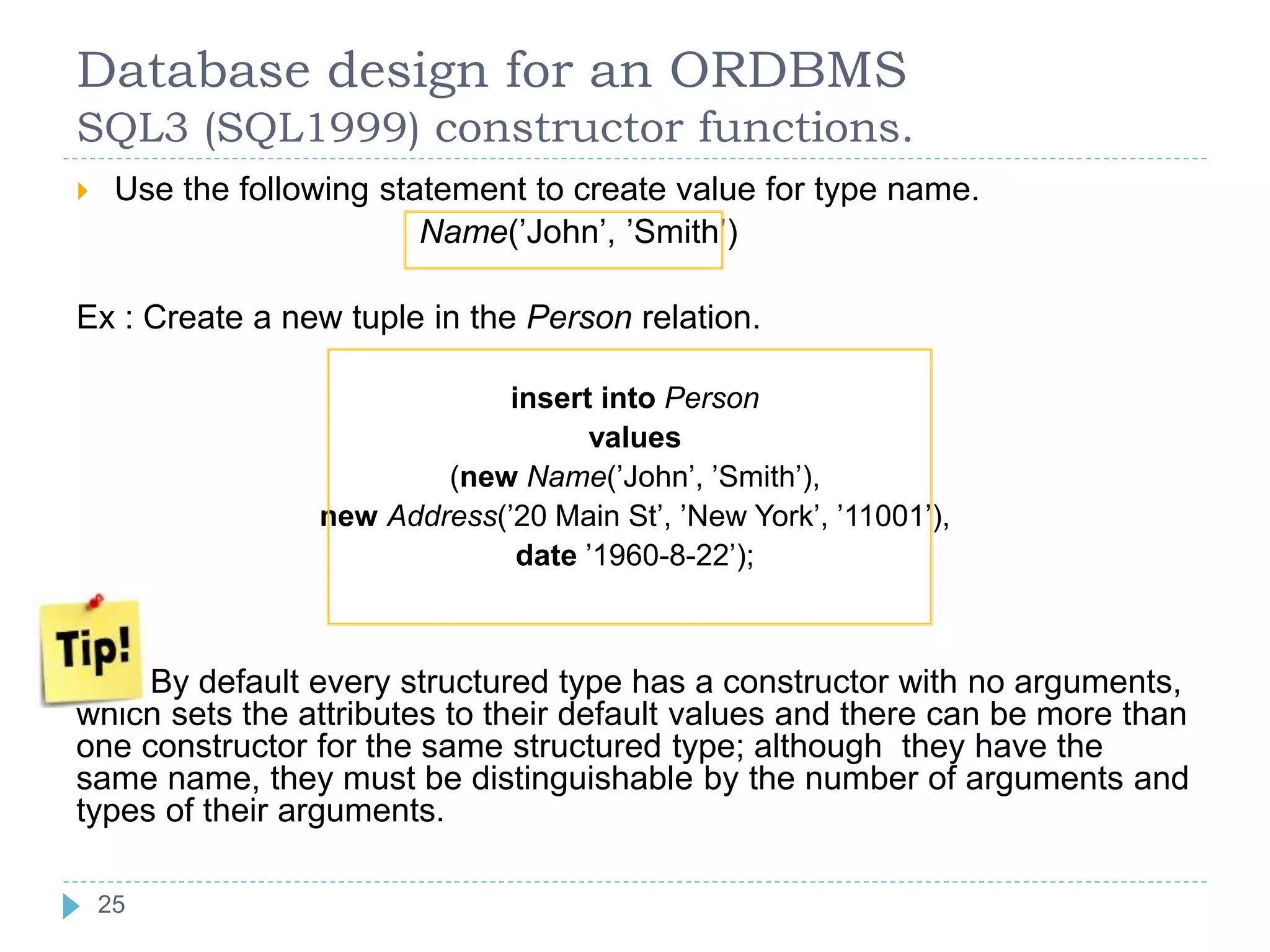 Database design for an ORDBMS
SQL3 (SQL1999) constructor functions.
 Use the following statement to create value for type name.
Name(’John’, ’Smith’)
Ex : Create a new tuple in the Person relation.
insert into Person
values
(new Name(’John’, ’Smith’),
new Address(’20 Main St’, ’New York’, ’11001’),
date ’1960-8-22’);
By default every structured type has a constructor with no arguments,
which sets the attributes to their default values and there can be more than
one constructor for the same structured type; although they have the
same name, they must be distinguishable by the number of arguments and
types of their arguments.
25
 