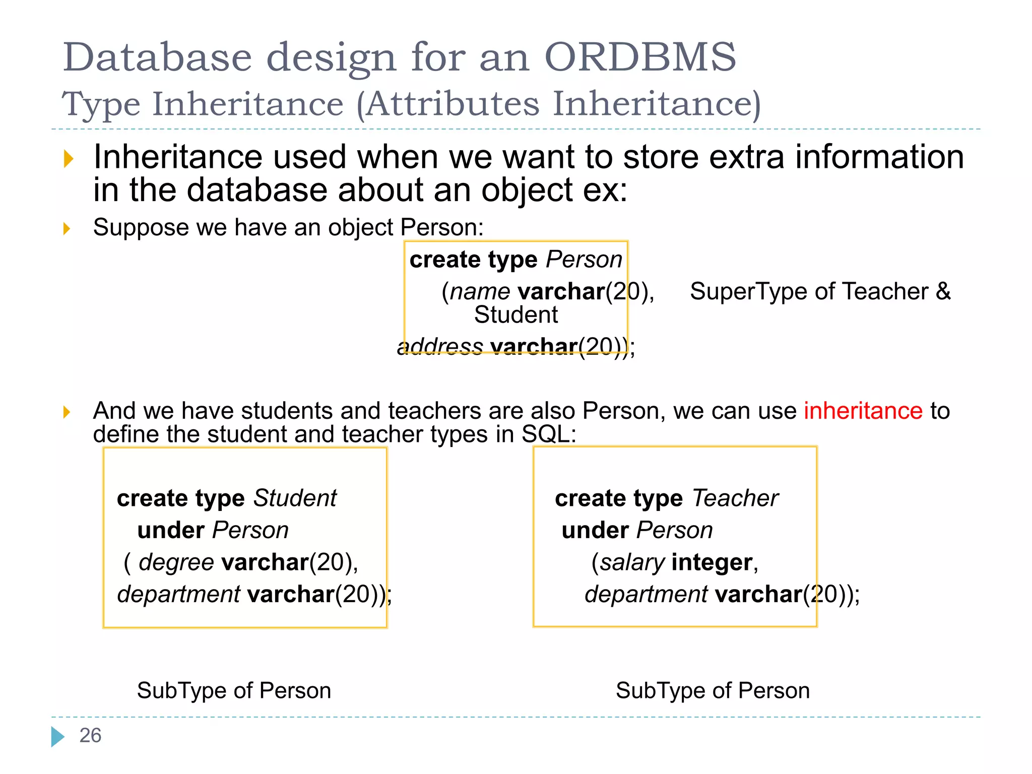Database design for an ORDBMS
Type Inheritance (Attributes Inheritance)
 Inheritance used when we want to store extra information
in the database about an object ex:
 Suppose we have an object Person:
create type Person
(name varchar(20), SuperType of Teacher &
Student
address varchar(20));
 And we have students and teachers are also Person, we can use inheritance to
define the student and teacher types in SQL:
create type Student create type Teacher
under Person under Person
( degree varchar(20), (salary integer,
department varchar(20)); department varchar(20));
SubType of Person SubType of Person
26
 