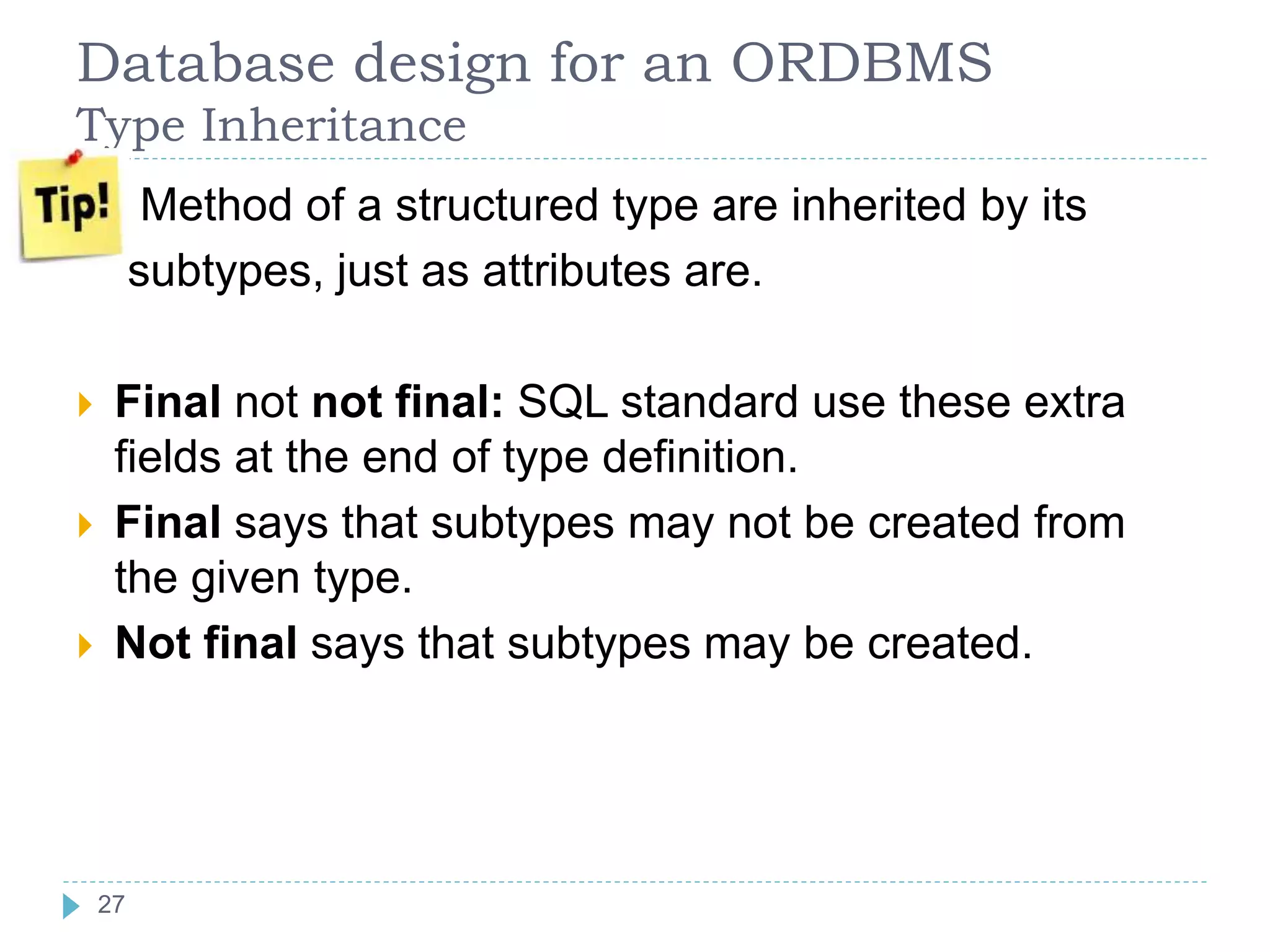 Database design for an ORDBMS
Type Inheritance
 Method of a structured type are inherited by its
subtypes, just as attributes are.
 Final not not final: SQL standard use these extra
fields at the end of type definition.
 Final says that subtypes may not be created from
the given type.
 Not final says that subtypes may be created.
27
 