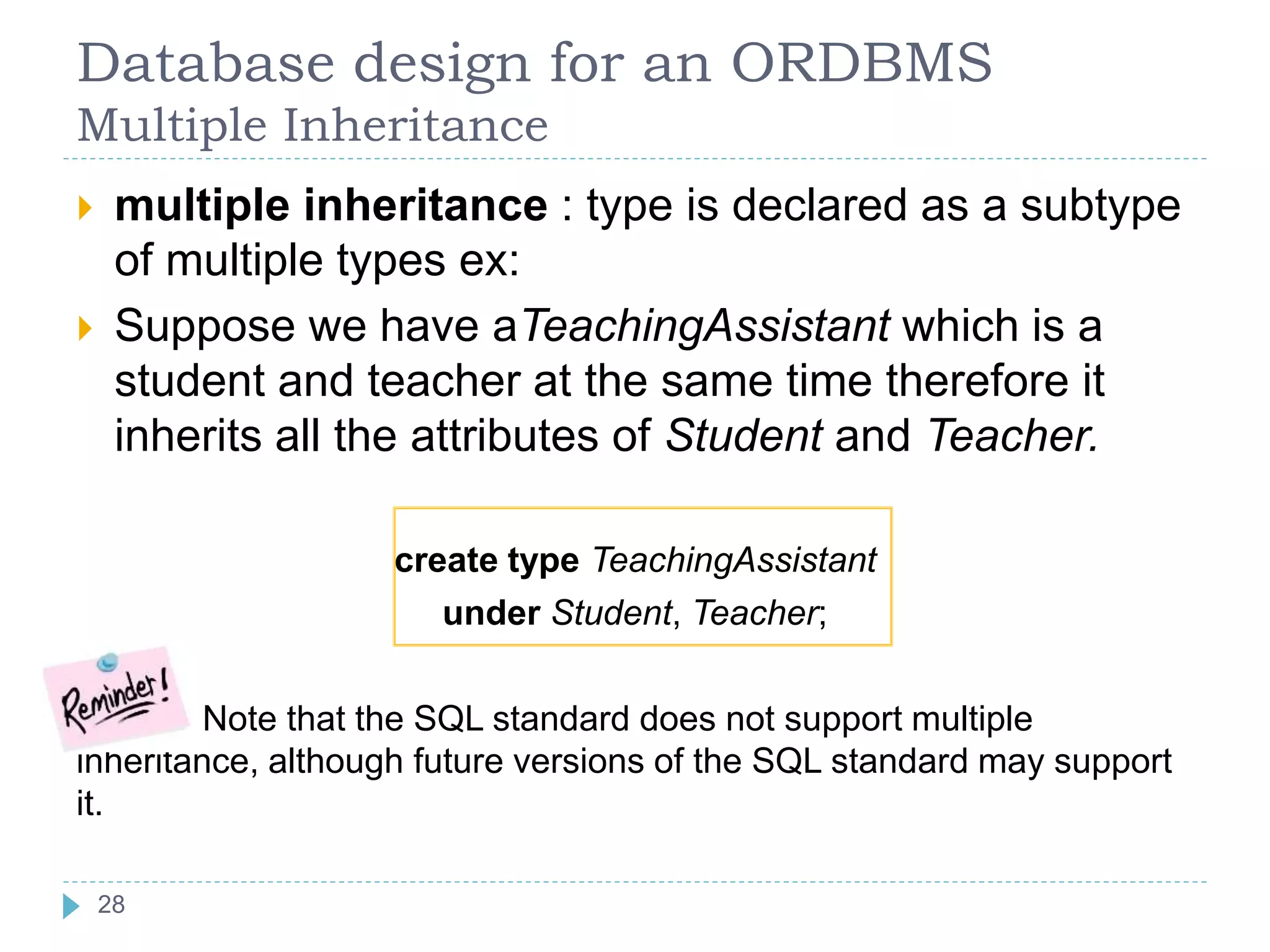 Database design for an ORDBMS
Multiple Inheritance
 multiple inheritance : type is declared as a subtype
of multiple types ex:
 Suppose we have aTeachingAssistant which is a
student and teacher at the same time therefore it
inherits all the attributes of Student and Teacher.
create type TeachingAssistant
under Student, Teacher;
Note that the SQL standard does not support multiple
inheritance, although future versions of the SQL standard may support
it.
28
 