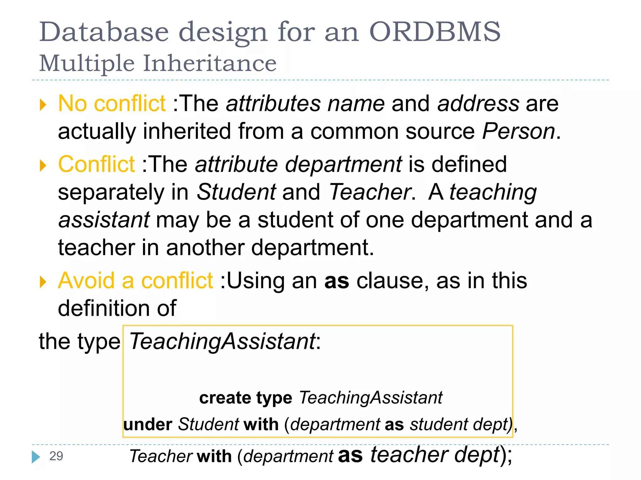 Database design for an ORDBMS
Multiple Inheritance
 No conflict :The attributes name and address are
actually inherited from a common source Person.
 Conflict :The attribute department is defined
separately in Student and Teacher. A teaching
assistant may be a student of one department and a
teacher in another department.
 Avoid a conflict :Using an as clause, as in this
definition of
the type TeachingAssistant:
create type TeachingAssistant
under Student with (department as student dept),
Teacher with (department as teacher dept);29
 
