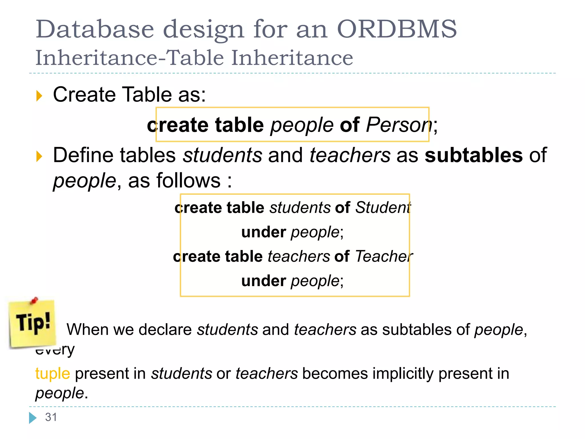 Database design for an ORDBMS
Inheritance-Table Inheritance
 Create Table as:
create table people of Person;
 Define tables students and teachers as subtables of
people, as follows :
create table students of Student
under people;
create table teachers of Teacher
under people;
When we declare students and teachers as subtables of people,
every
tuple present in students or teachers becomes implicitly present in
people.
31
 