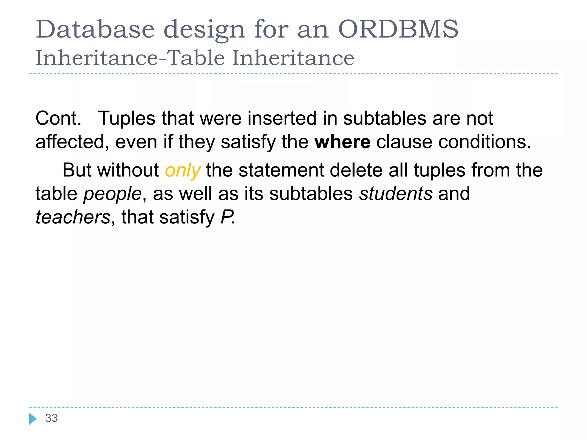 Database design for an ORDBMS
Inheritance-Table Inheritance
Cont. Tuples that were inserted in subtables are not
affected, even if they satisfy the where clause conditions.
But without only the statement delete all tuples from the
table people, as well as its subtables students and
teachers, that satisfy P.
33
 