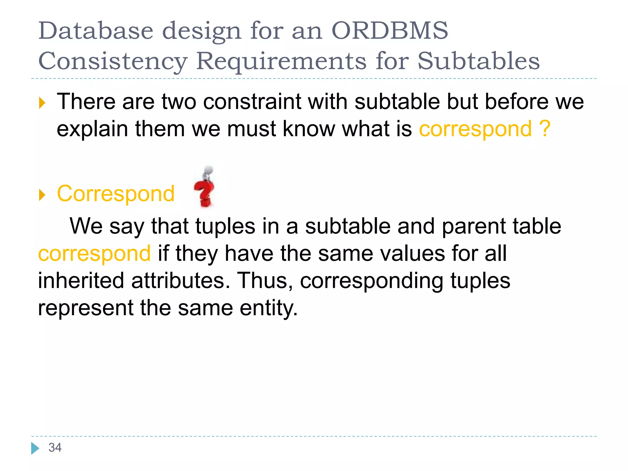 Database design for an ORDBMS
Consistency Requirements for Subtables
 There are two constraint with subtable but before we
explain them we must know what is correspond ?
 Correspond
We say that tuples in a subtable and parent table
correspond if they have the same values for all
inherited attributes. Thus, corresponding tuples
represent the same entity.
34
 