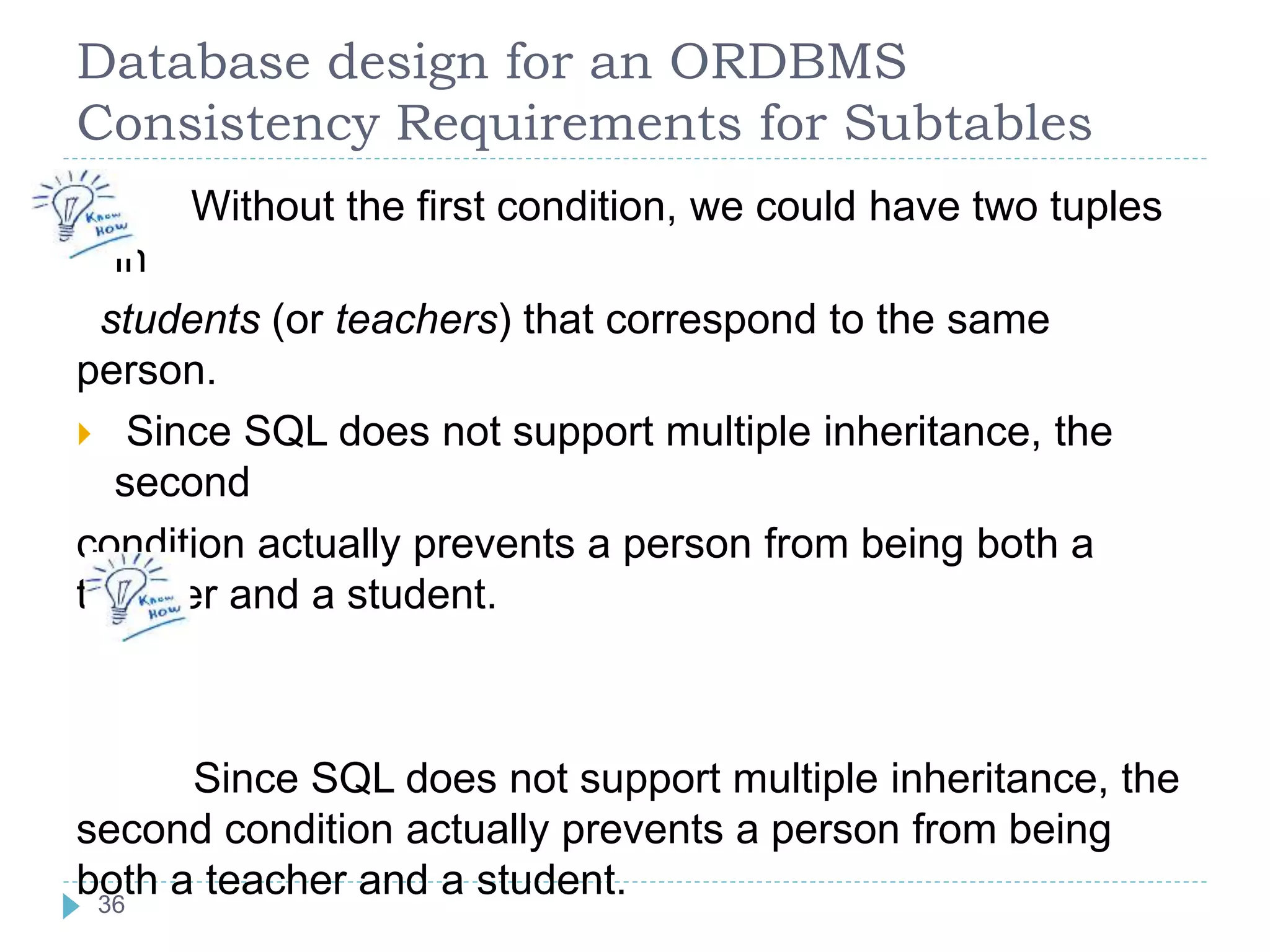 Database design for an ORDBMS
Consistency Requirements for Subtables
 Without the first condition, we could have two tuples
in
students (or teachers) that correspond to the same
person.
 Since SQL does not support multiple inheritance, the
second
condition actually prevents a person from being both a
teacher and a student.
Since SQL does not support multiple inheritance, the
second condition actually prevents a person from being
both a teacher and a student.36
 