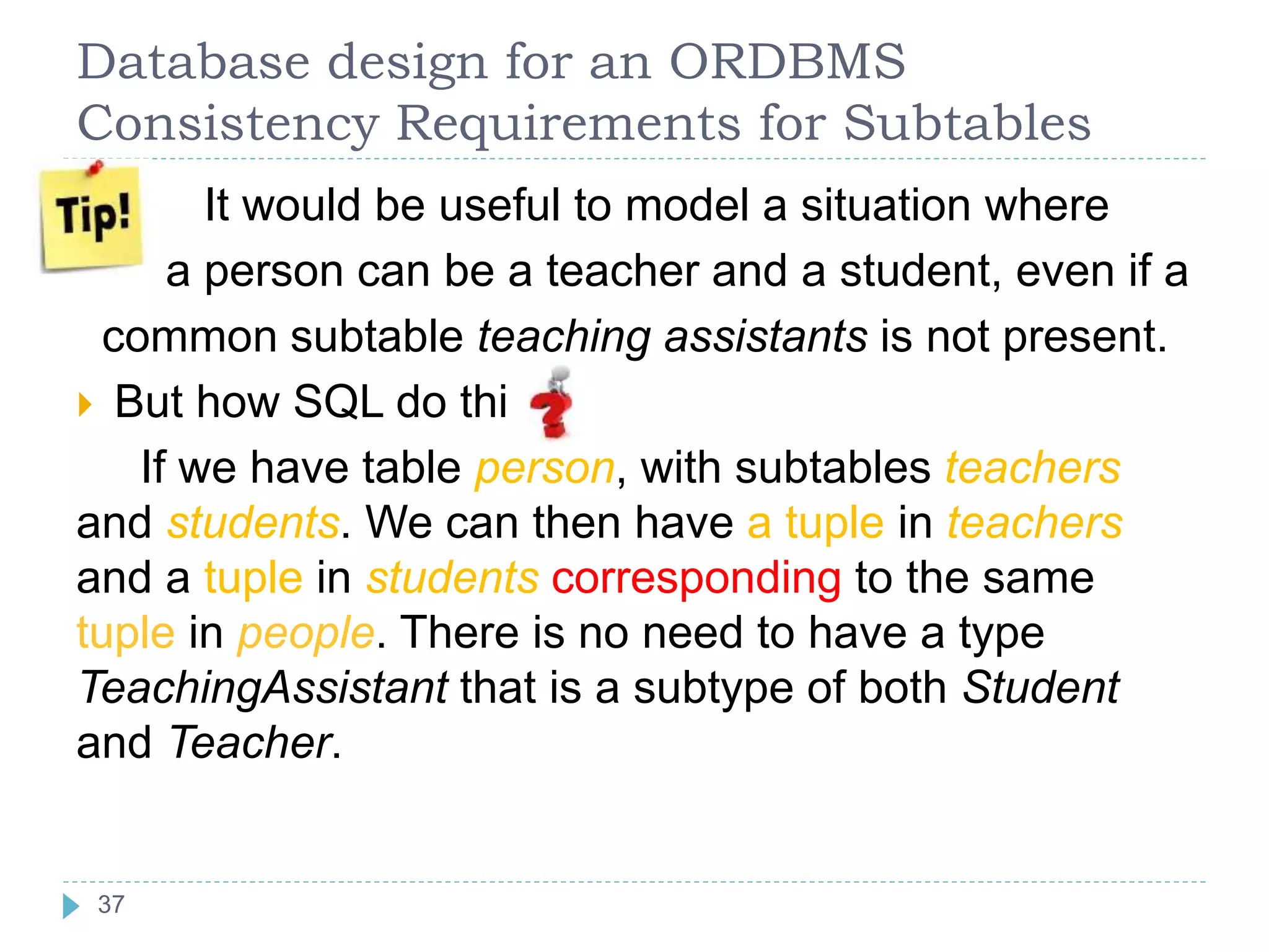 Database design for an ORDBMS
Consistency Requirements for Subtables
 It would be useful to model a situation where
a person can be a teacher and a student, even if a
common subtable teaching assistants is not present.
 But how SQL do this
If we have table person, with subtables teachers
and students. We can then have a tuple in teachers
and a tuple in students corresponding to the same
tuple in people. There is no need to have a type
TeachingAssistant that is a subtype of both Student
and Teacher.
37
 