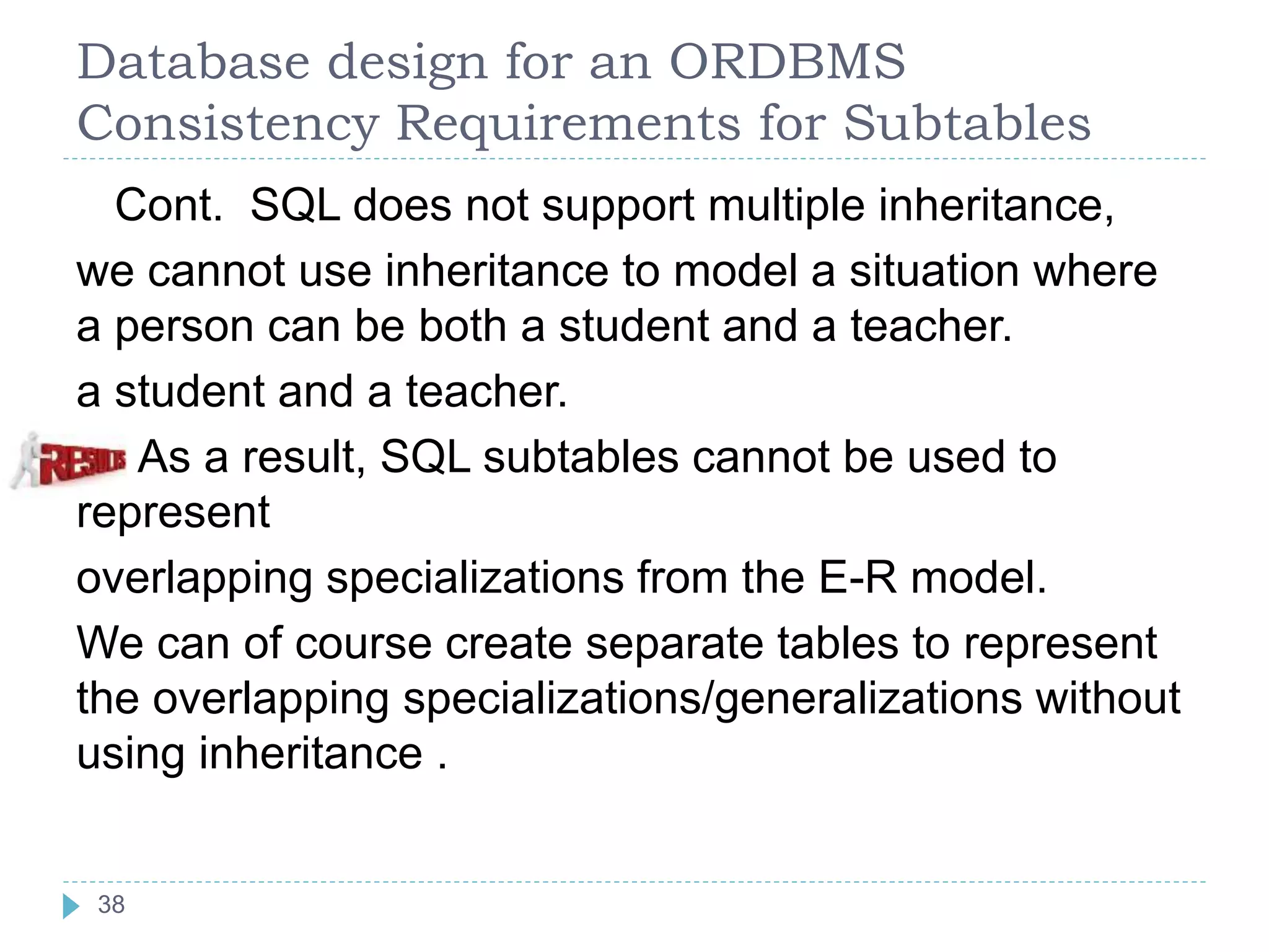 Database design for an ORDBMS
Consistency Requirements for Subtables
Cont. SQL does not support multiple inheritance,
we cannot use inheritance to model a situation where
a person can be both a student and a teacher.
a student and a teacher.
As a result, SQL subtables cannot be used to
represent
overlapping specializations from the E-R model.
We can of course create separate tables to represent
the overlapping specializations/generalizations without
using inheritance .
38
 