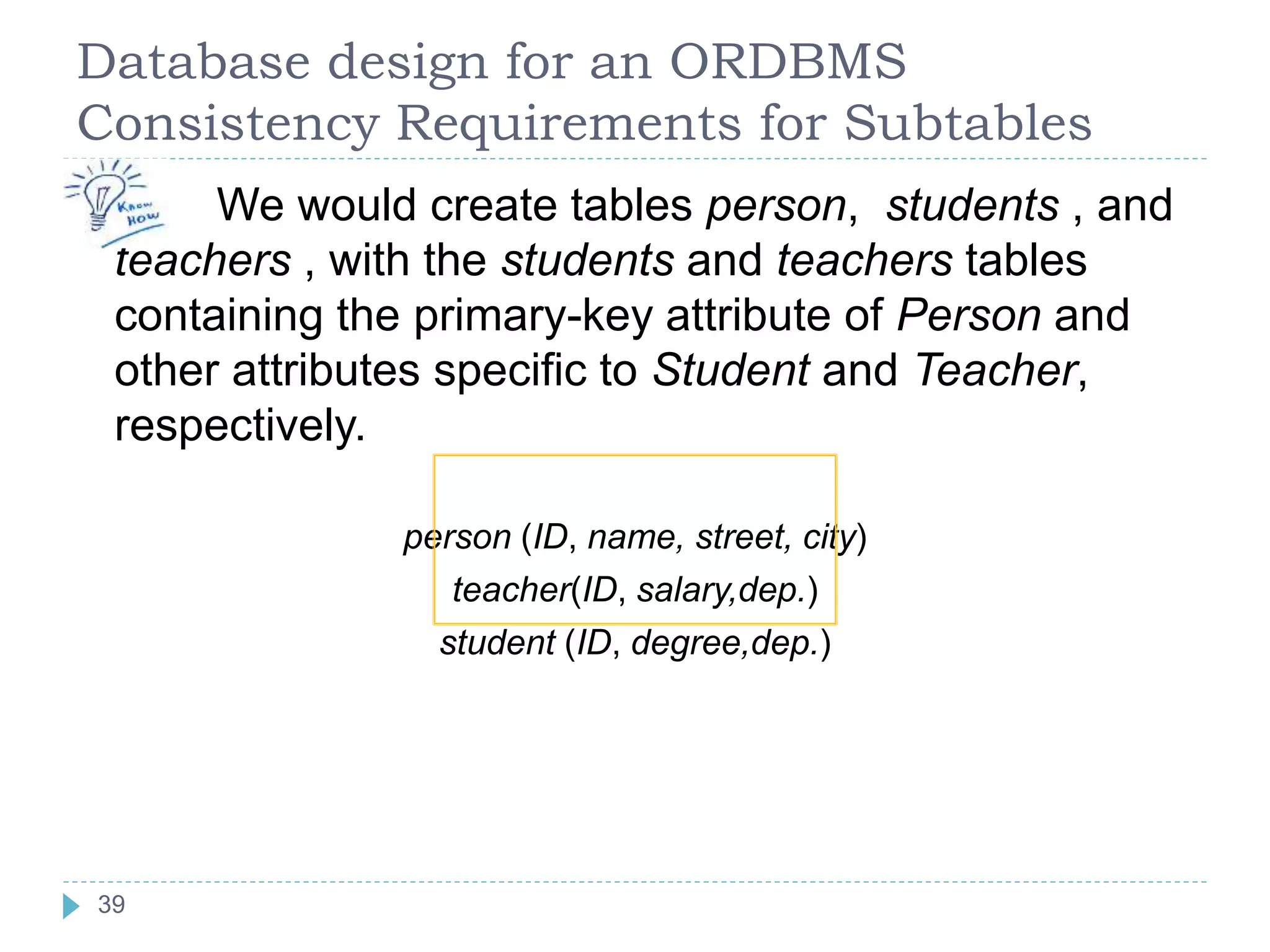 Database design for an ORDBMS
Consistency Requirements for Subtables
 We would create tables person, students , and
teachers , with the students and teachers tables
containing the primary-key attribute of Person and
other attributes specific to Student and Teacher,
respectively.
person (ID, name, street, city)
teacher(ID, salary,dep.)
student (ID, degree,dep.)
39
 