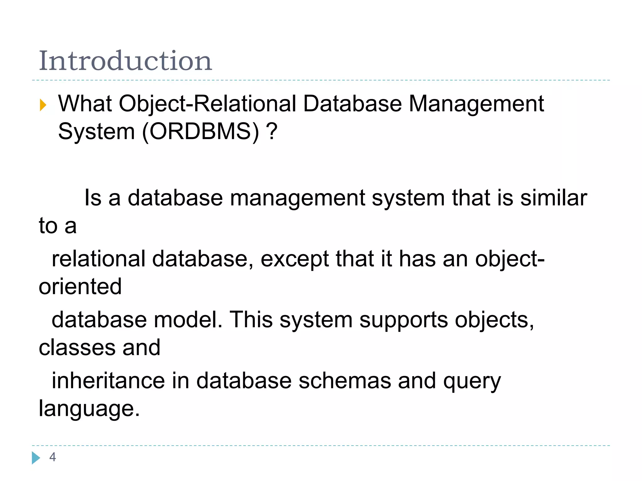 Introduction
 What Object-Relational Database Management
System (ORDBMS) ?
Is a database management system that is similar
to a
relational database, except that it has an object-
oriented
database model. This system supports objects,
classes and
inheritance in database schemas and query
language.
4
 