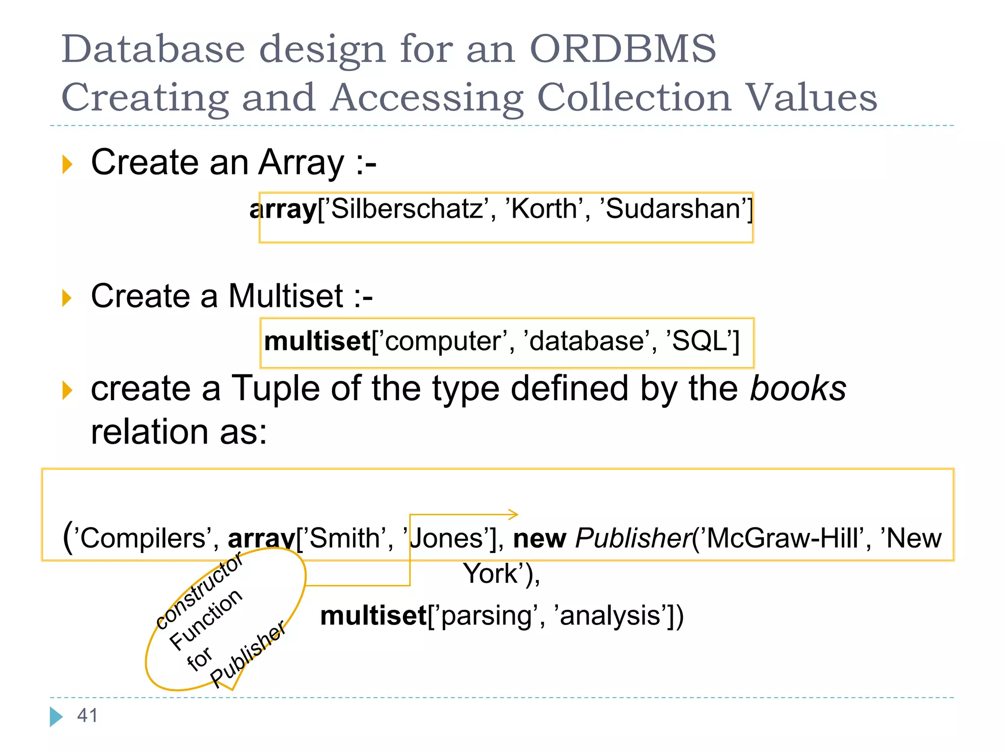 Database design for an ORDBMS
Creating and Accessing Collection Values
 Create an Array :-
array[’Silberschatz’, ’Korth’, ’Sudarshan’]
 Create a Multiset :-
multiset[’computer’, ’database’, ’SQL’]
 create a Tuple of the type defined by the books
relation as:
(’Compilers’, array[’Smith’, ’Jones’], new Publisher(’McGraw-Hill’, ’New
York’),
multiset[’parsing’, ’analysis’])
41
41
 