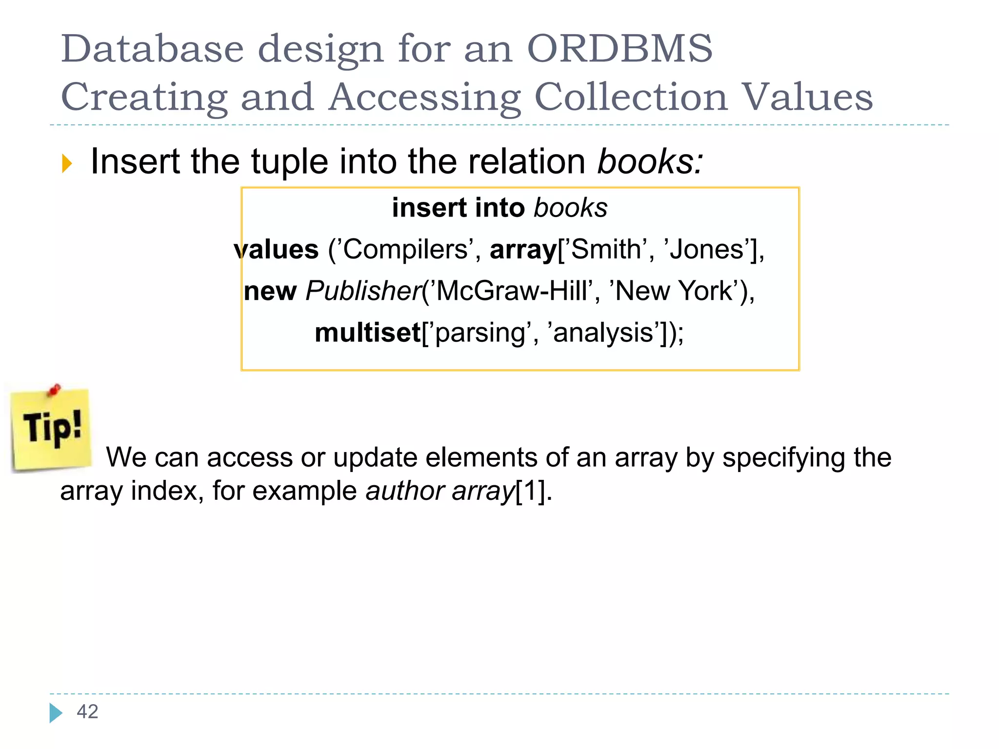 Database design for an ORDBMS
Creating and Accessing Collection Values
 Insert the tuple into the relation books:
insert into books
values (’Compilers’, array[’Smith’, ’Jones’],
new Publisher(’McGraw-Hill’, ’New York’),
multiset[’parsing’, ’analysis’]);
We can access or update elements of an array by specifying the
array index, for example author array[1].
42
 