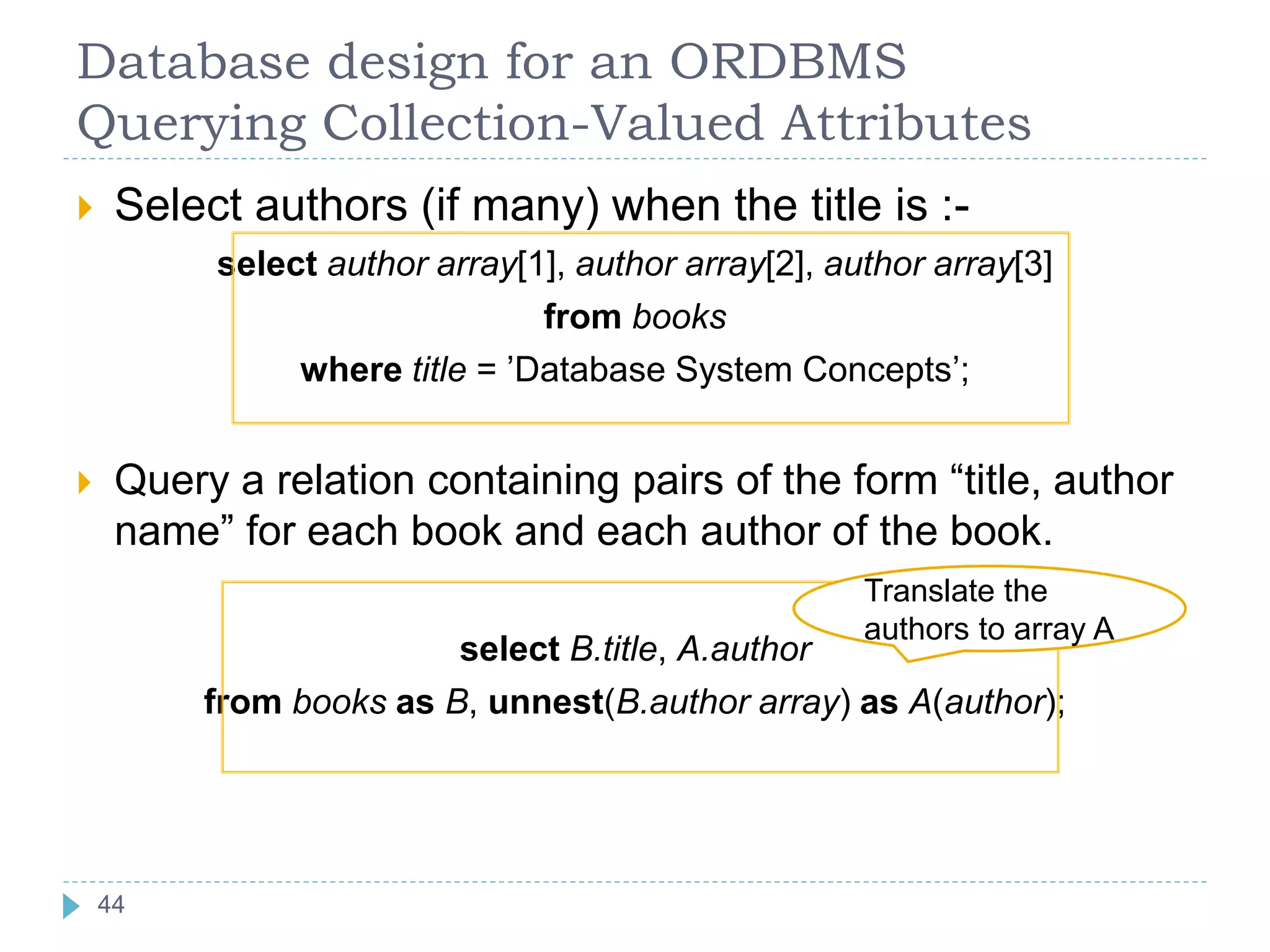 Database design for an ORDBMS
Querying Collection-Valued Attributes
 Select authors (if many) when the title is :-
select author array[1], author array[2], author array[3]
from books
where title = ’Database System Concepts’;
 Query a relation containing pairs of the form “title, author
name” for each book and each author of the book.
select B.title, A.author
from books as B, unnest(B.author array) as A(author);
Translate the
authors to array A
44
44
 