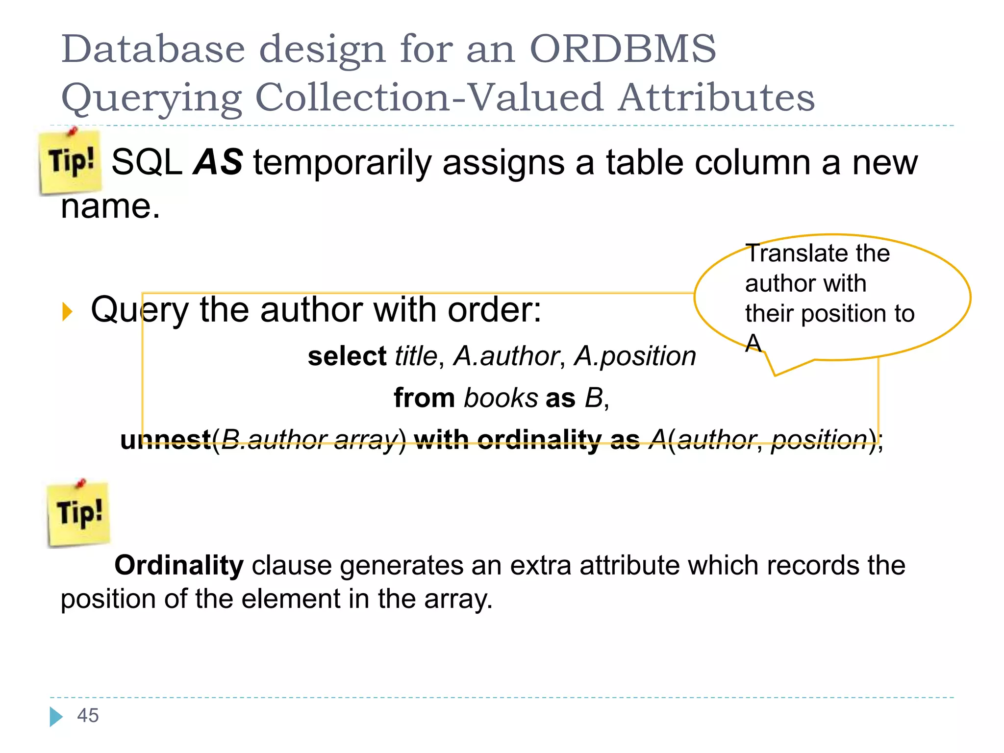 Database design for an ORDBMS
Querying Collection-Valued Attributes
SQL AS temporarily assigns a table column a new
name.
 Query the author with order:
select title, A.author, A.position
from books as B,
unnest(B.author array) with ordinality as A(author, position);
Ordinality clause generates an extra attribute which records the
position of the element in the array.
Translate the
author with
their position to
A
45
 