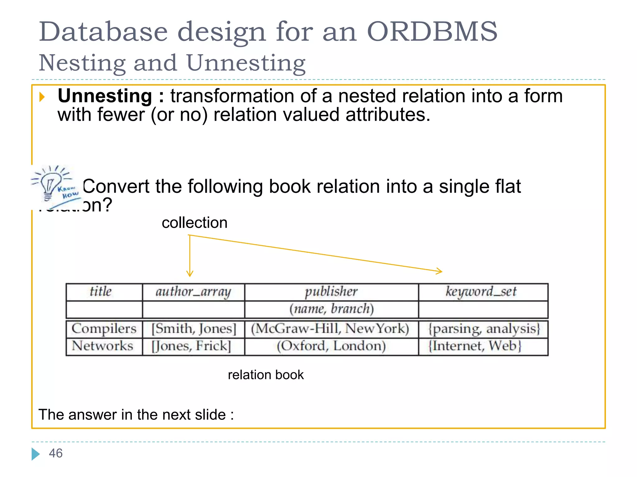 Database design for an ORDBMS
Nesting and Unnesting
 Unnesting : transformation of a nested relation into a form
with fewer (or no) relation valued attributes.
Convert the following book relation into a single flat
relation?
relation book
The answer in the next slide :
collection
46
 