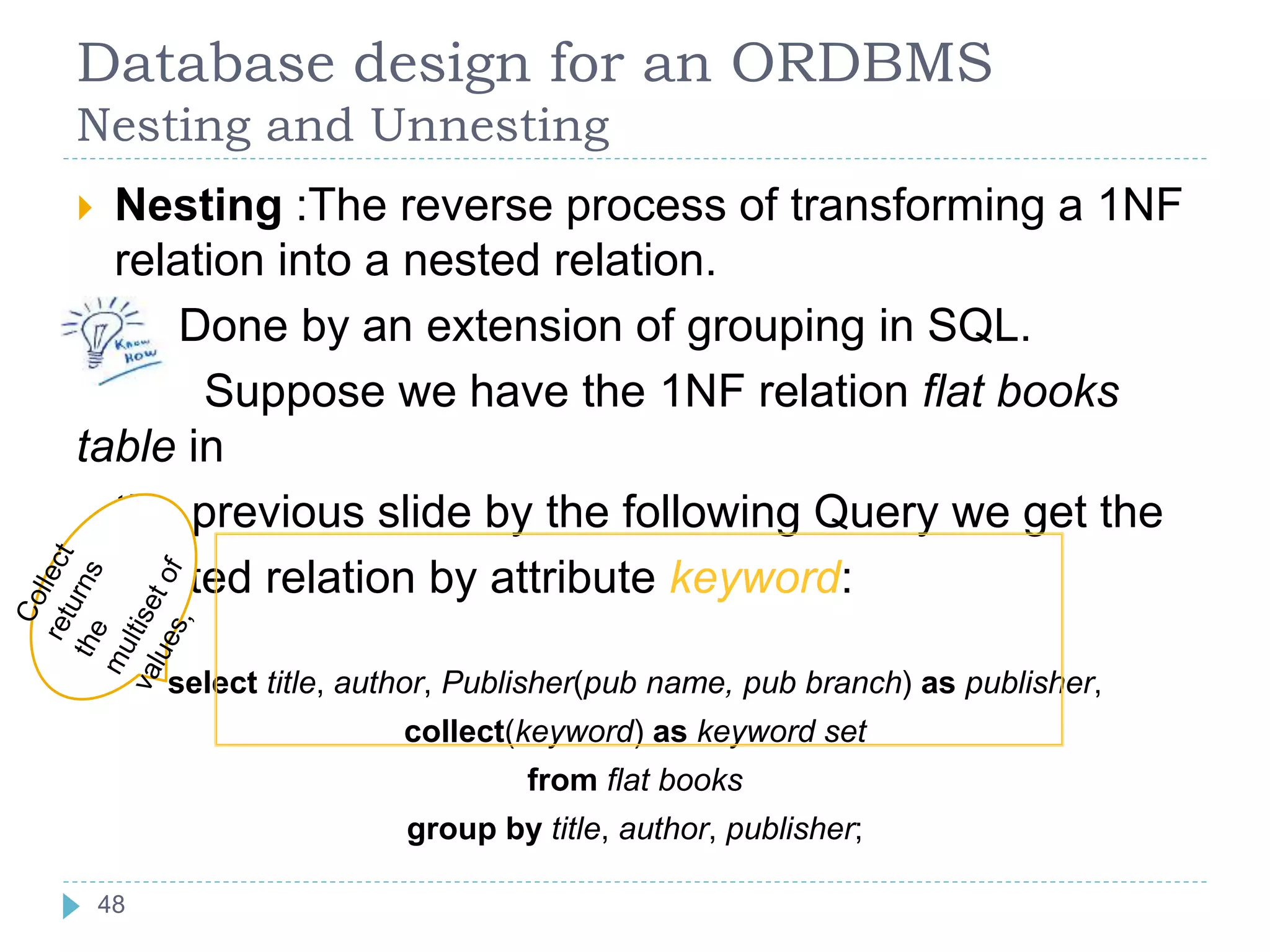 Database design for an ORDBMS
Nesting and Unnesting
 Nesting :The reverse process of transforming a 1NF
relation into a nested relation.
Done by an extension of grouping in SQL.
Suppose we have the 1NF relation flat books
table in
the previous slide by the following Query we get the
nested relation by attribute keyword:
select title, author, Publisher(pub name, pub branch) as publisher,
collect(keyword) as keyword set
from flat books
group by title, author, publisher;
48
 