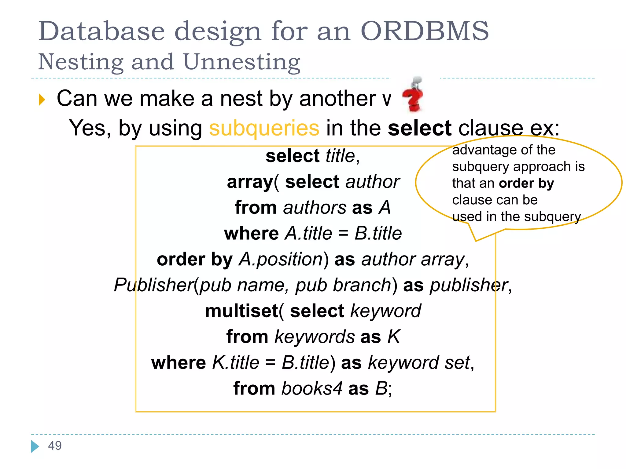 Database design for an ORDBMS
Nesting and Unnesting
 Can we make a nest by another way
Yes, by using subqueries in the select clause ex:
select title,
array( select author
from authors as A
where A.title = B.title
order by A.position) as author array,
Publisher(pub name, pub branch) as publisher,
multiset( select keyword
from keywords as K
where K.title = B.title) as keyword set,
from books4 as B;
advantage of the
subquery approach is
that an order by
clause can be
used in the subquery
49
 