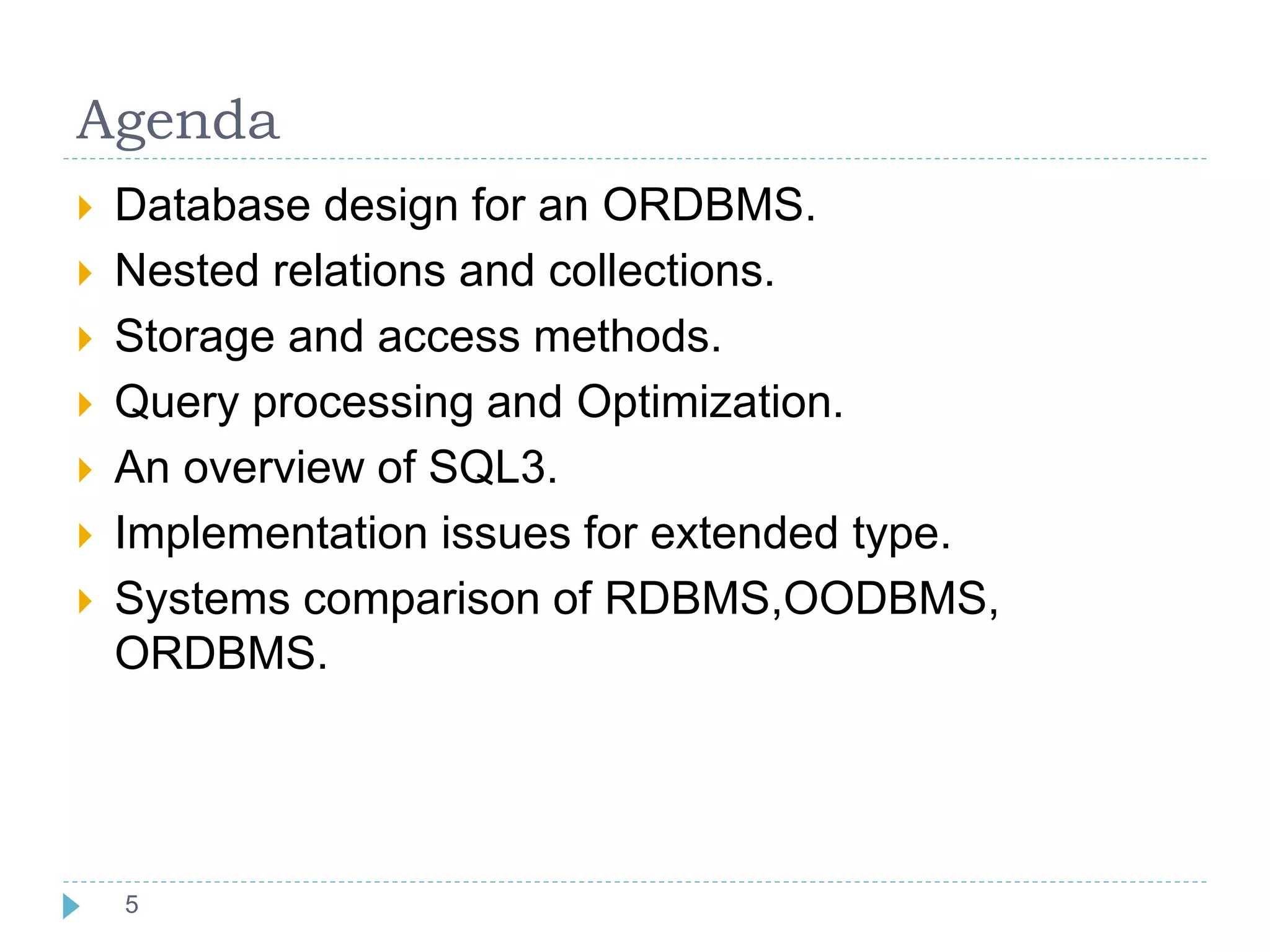 Agenda
 Database design for an ORDBMS.
 Nested relations and collections.
 Storage and access methods.
 Query processing and Optimization.
 An overview of SQL3.
 Implementation issues for extended type.
 Systems comparison of RDBMS,OODBMS,
ORDBMS.
455
 