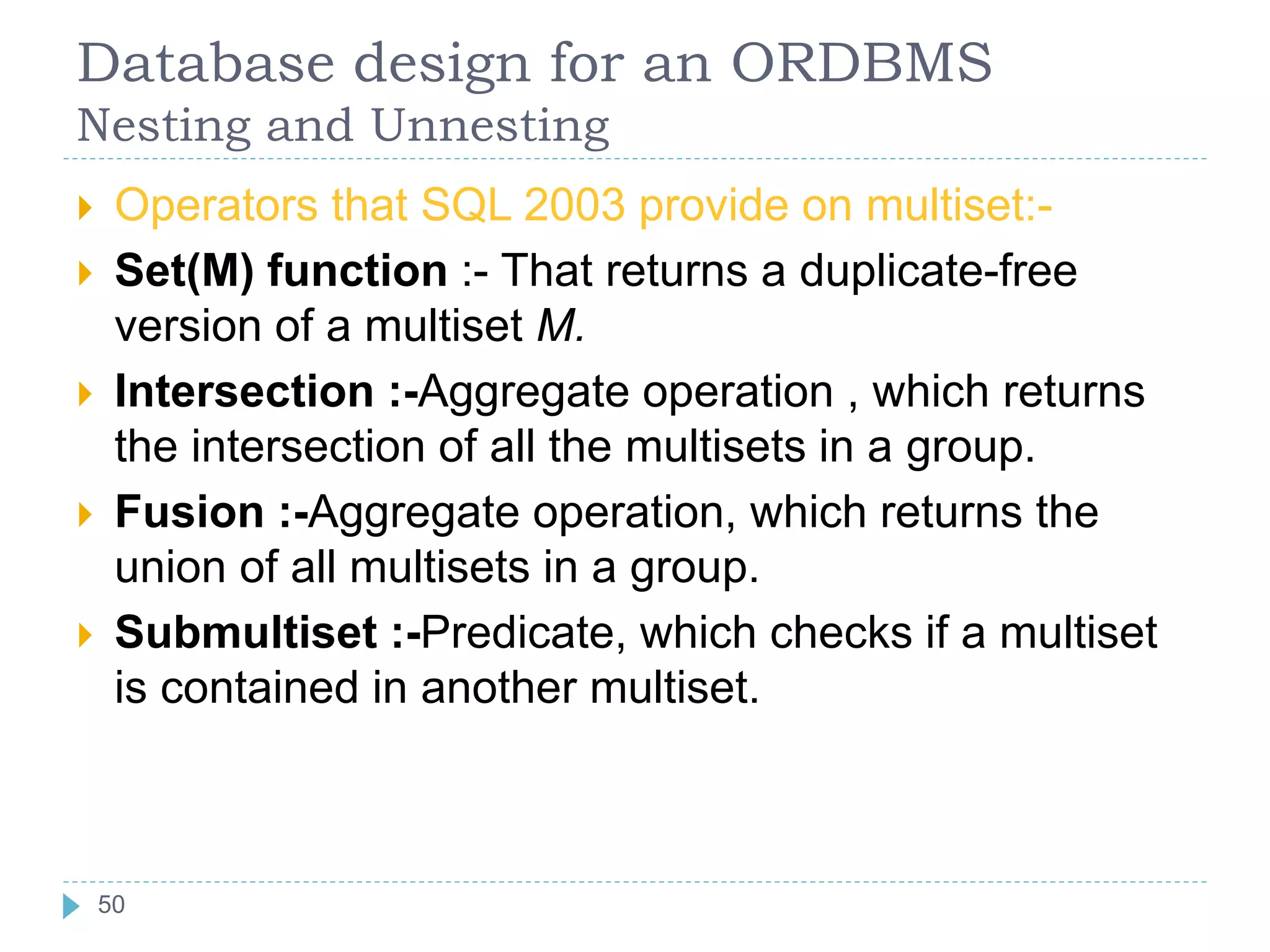 Database design for an ORDBMS
Nesting and Unnesting
 Operators that SQL 2003 provide on multiset:-
 Set(M) function :- That returns a duplicate-free
version of a multiset M.
 Intersection :-Aggregate operation , which returns
the intersection of all the multisets in a group.
 Fusion :-Aggregate operation, which returns the
union of all multisets in a group.
 Submultiset :-Predicate, which checks if a multiset
is contained in another multiset.
50
50
 