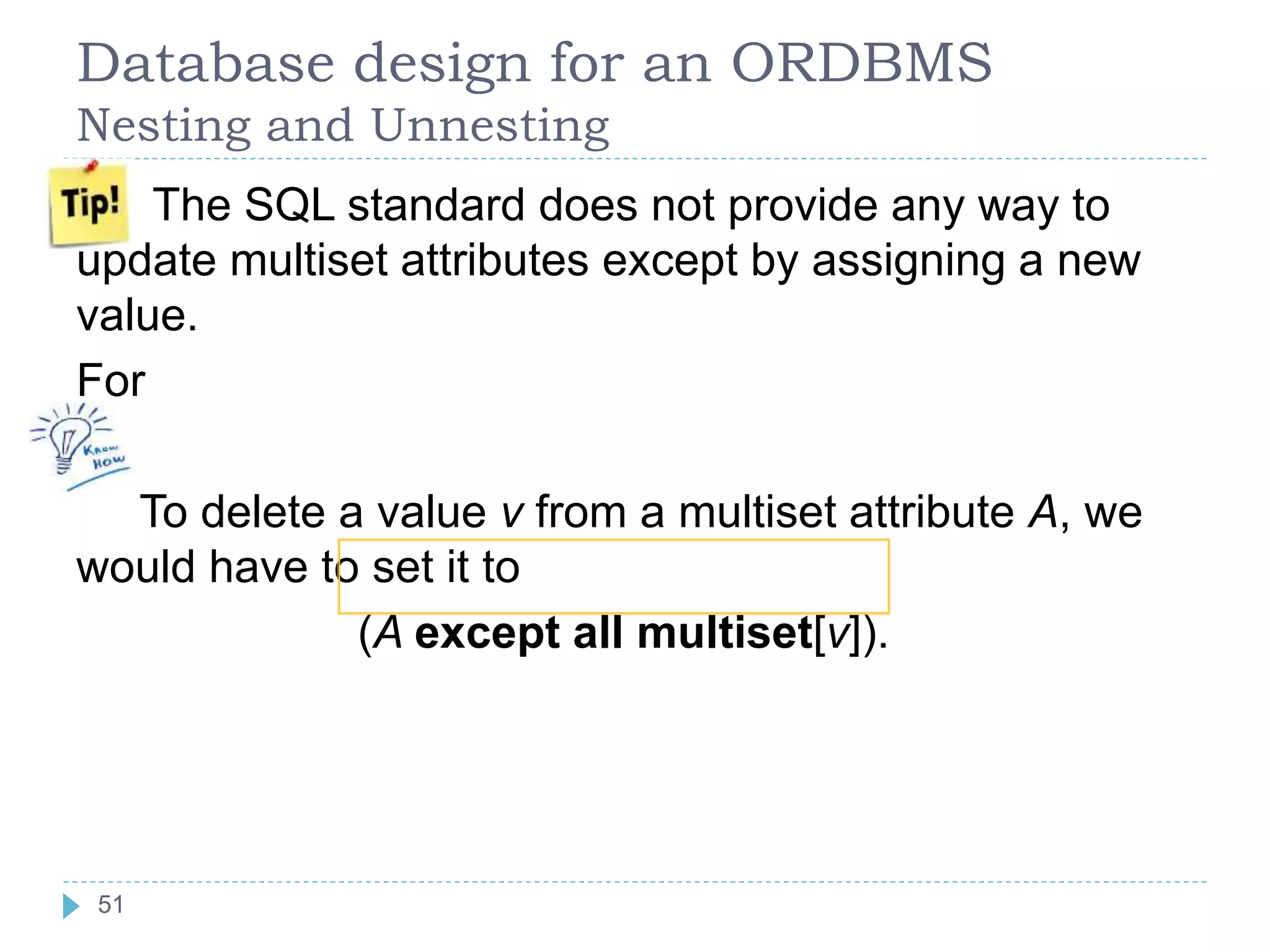 Database design for an ORDBMS
Nesting and Unnesting
The SQL standard does not provide any way to
update multiset attributes except by assigning a new
value.
For
To delete a value v from a multiset attribute A, we
would have to set it to
(A except all multiset[v]).
51
 