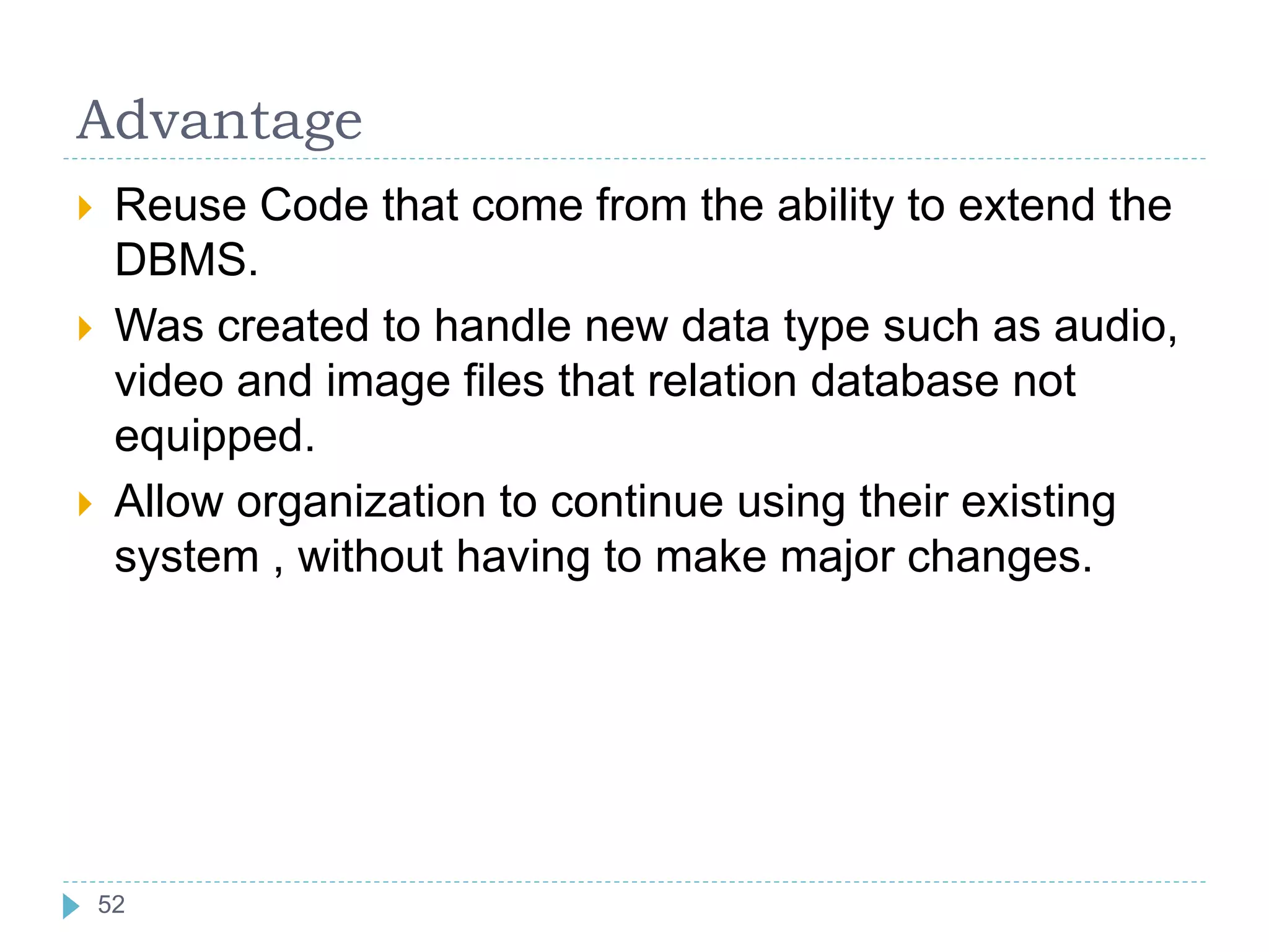Advantage
 Reuse Code that come from the ability to extend the
DBMS.
 Was created to handle new data type such as audio,
video and image files that relation database not
equipped.
 Allow organization to continue using their existing
system , without having to make major changes.
52
 