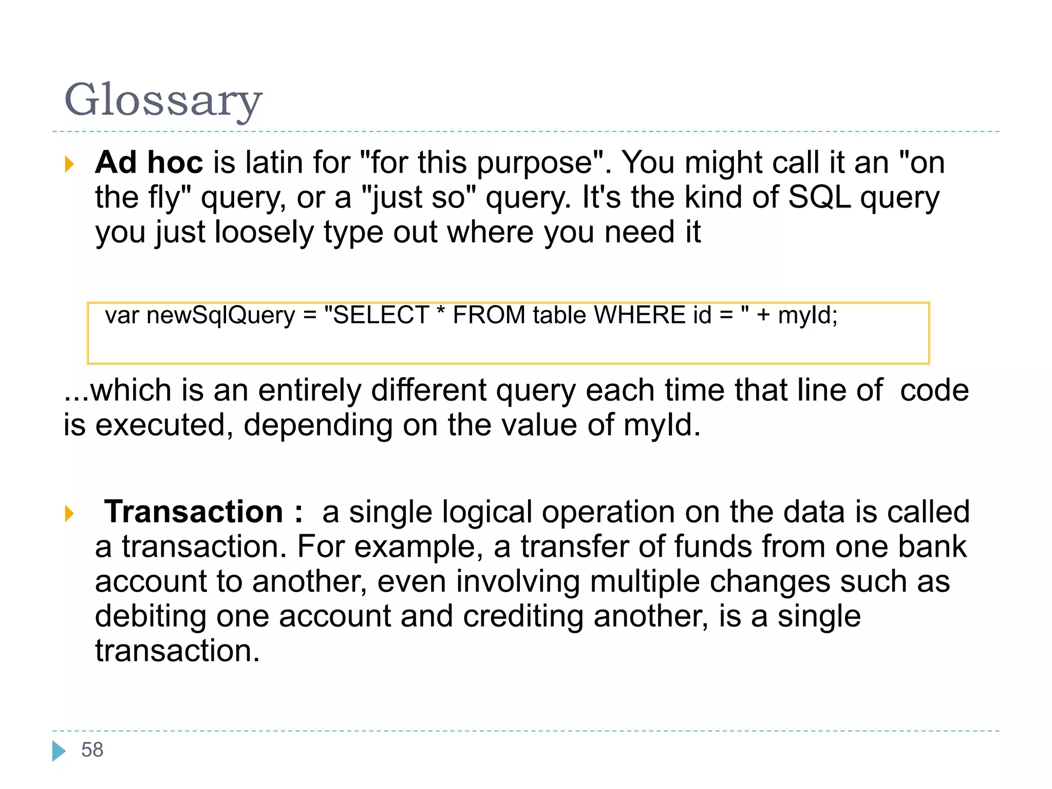Glossary
 Ad hoc is latin for "for this purpose". You might call it an "on
the fly" query, or a "just so" query. It's the kind of SQL query
you just loosely type out where you need it
var newSqlQuery = "SELECT * FROM table WHERE id = " + myId;
...which is an entirely different query each time that line of code
is executed, depending on the value of myId.
 Transaction : a single logical operation on the data is called
a transaction. For example, a transfer of funds from one bank
account to another, even involving multiple changes such as
debiting one account and crediting another, is a single
transaction.
58
58
 