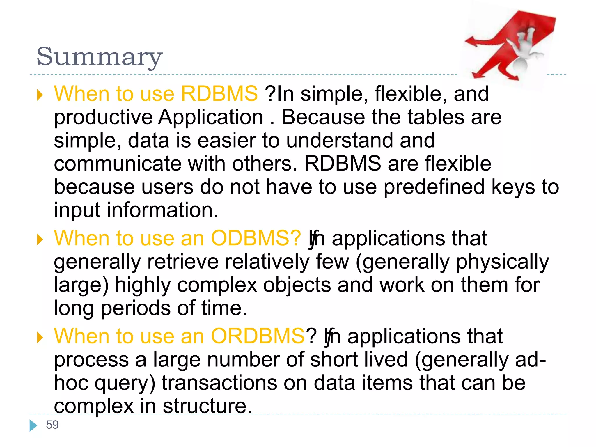 Summary
 When to use RDBMS ?In simple, flexible, and
productive Application . Because the tables are
simple, data is easier to understand and
communicate with others. RDBMS are flexible
because users do not have to use predefined keys to
input information.
 When to use an ODBMS? ƒIn applications that
generally retrieve relatively few (generally physically
large) highly complex objects and work on them for
long periods of time.
 When to use an ORDBMS? ƒIn applications that
process a large number of short lived (generally ad-
hoc query) transactions on data items that can be
complex in structure.
59
 