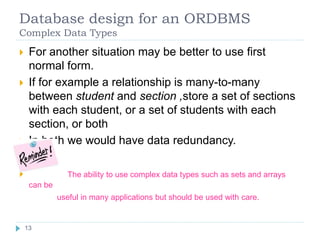 Database design for an ORDBMS
Complex Data Types
 For another situation may be better to use first
normal form.
 If for example a relationship is many-to-many
between student and section ,store a set of sections
with each student, or a set of students with each
section, or both
 In both we would have data redundancy.
 The ability to use complex data types such as sets and arrays
can be
useful in many applications but should be used with care.
13
 