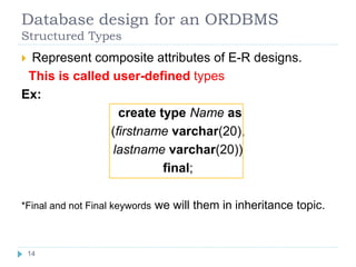 Database design for an ORDBMS
Structured Types
 Represent composite attributes of E-R designs.
This is called user-defined types
Ex:
create type Name as
(firstname varchar(20),
lastname varchar(20))
final;
*Final and not Final keywords we will them in inheritance topic.
14
 