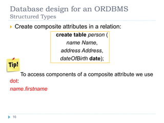 Database design for an ORDBMS
Structured Types
 Create composite attributes in a relation:
create table person (
name Name,
address Address,
dateOfBirth date);
To access components of a composite attribute we use
dot:
name.firstname
16
 