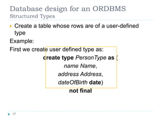 Database design for an ORDBMS
Structured Types
 Create a table whose rows are of a user-defined
type
Example:
First we create user defined type as:
create type PersonType as (
name Name,
address Address,
dateOfBirth date)
not final
17
17
 