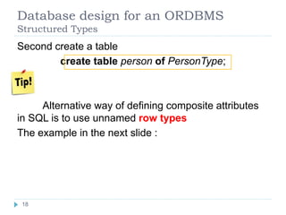 Database design for an ORDBMS
Structured Types
Second create a table
create table person of PersonType;
Alternative way of defining composite attributes
in SQL is to use unnamed row types
The example in the next slide :
18
18
 